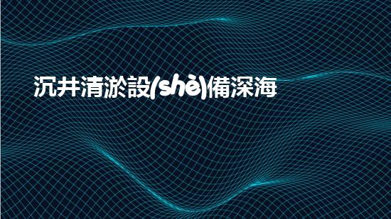 沉井清淤設(shè)備深海探秘：如何高效清理水下障礙物！
